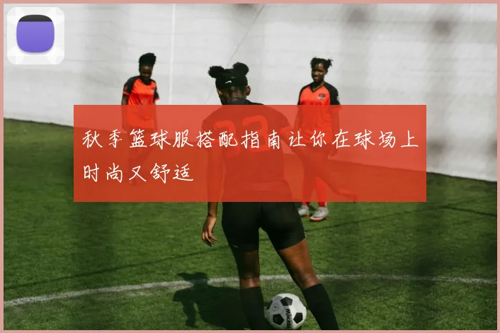 秋季篮球服搭配指南让你在球场上时尚又舒适