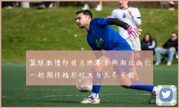 篮球激情即将点燃赛季热潮让我们一起期待精彩对决与无尽可能