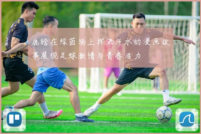 鹿晗在绿茵场上挥洒汗水的漫画故事展现足球激情与青春活力