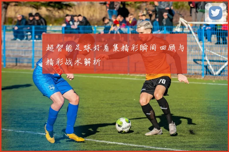 超智能足球好看集精彩瞬间回顾与精彩战术解析