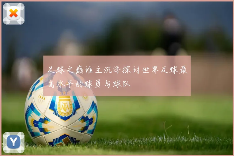 足球之巅谁主沉浮探讨世界足球最高水平的球员与球队