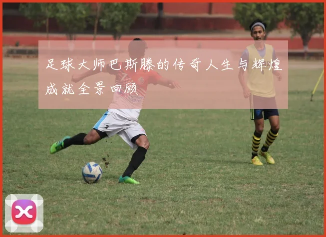 足球大师巴斯滕的传奇人生与辉煌成就全景回顾